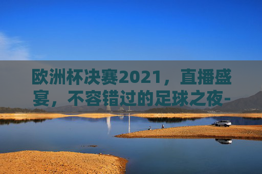欧洲杯决赛2021,直播盛宴,不容错过的足球之夜-欧洲杯决赛2021决赛直播时间 欧洲杯决赛2021,直播盛宴,不容错过的足球之夜-欧洲杯决赛2021决赛直播时间