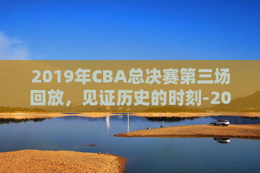2019年CBA总决赛第三场回放,见证历史的时刻-2019年cba总决赛赛程时间表 2019年CBA总决赛第三场回放,见证历史的时刻-2019年cba总决赛赛程时间表