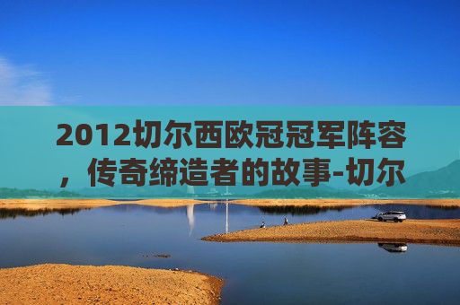 2012切尔西欧冠冠军阵容,传奇缔造者的故事-切尔西欧冠冠军阵容名单 2012切尔西欧冠冠军阵容,传奇缔造者的故事-切尔西欧冠冠军阵容名单