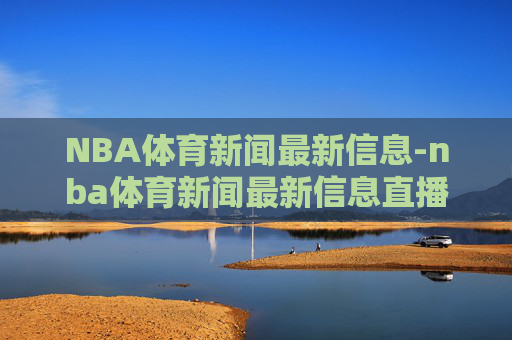 NBA体育新闻最新信息-nba体育新闻最新信息直播 NBA体育新闻最新信息-nba体育新闻最新信息直播