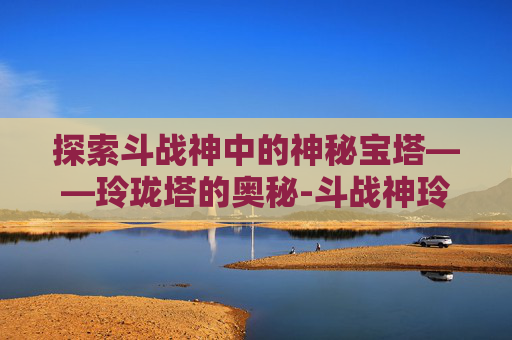 探索斗战神中的神秘宝塔——玲珑塔的奥秘-斗战神玲珑玉去哪里弄