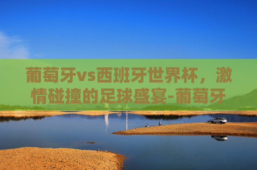 葡萄牙vs西班牙世界杯,激情碰撞的足球盛宴-葡萄牙vs西班牙全场集锦 葡萄牙vs西班牙世界杯,激情碰撞的足球盛宴-葡萄牙vs西班牙全场集锦