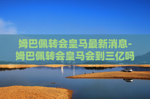 姆巴佩转会皇马最新消息-姆巴佩转会皇马会到三亿吗是真的吗 姆巴佩转会皇马最新消息-姆巴佩转会皇马会到三亿吗是真的吗