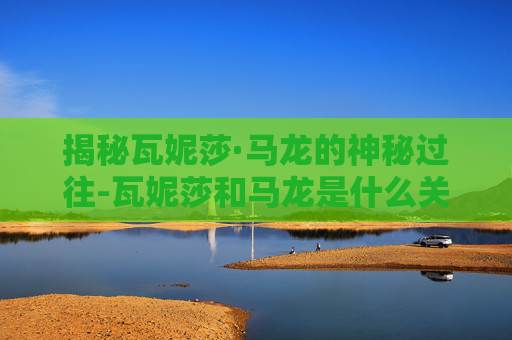 揭秘瓦妮莎·马龙的神秘过往-瓦妮莎和马龙是什么关系 揭秘瓦妮莎·马龙的神秘过往-瓦妮莎和马龙是什么关系