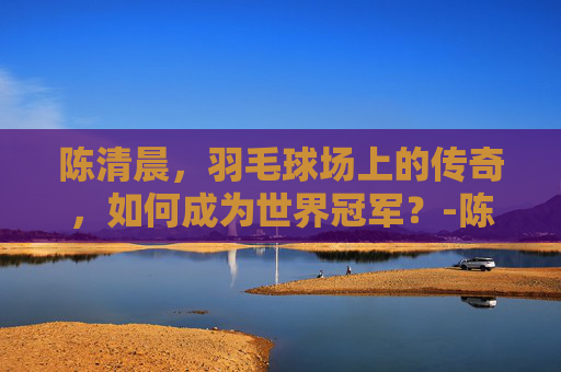 陈清晨,羽毛球场上的传奇,如何成为世界冠军?-陈清晨个人资料 陈清晨,羽毛球场上的传奇,如何成为世界冠军?-陈清晨个人资料