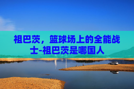 祖巴茨,篮球场上的全能战士-祖巴茨是哪国人 祖巴茨,篮球场上的全能战士-祖巴茨是哪国人