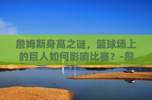 詹姆斯身高之谜,篮球场上的巨人如何影响比赛?-詹姆斯身高体重 詹姆斯身高之谜,篮球场上的巨人如何影响比赛?-詹姆斯身高体重