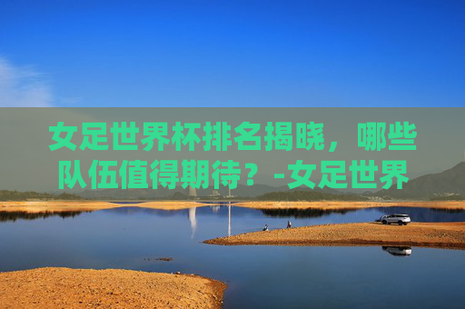 女足世界杯排名揭晓,哪些队伍值得期待?-女足世界杯排名积分榜 女足世界杯排名揭晓,哪些队伍值得期待?-女足世界杯排名积分榜