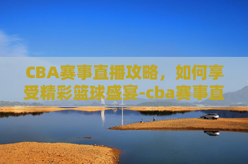 CBA赛事直播攻略,如何享受精彩篮球盛宴-cba赛事直播免费观看 CBA赛事直播攻略,如何享受精彩篮球盛宴-cba赛事直播免费观看