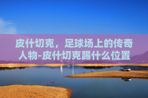 皮什切克,足球场上的传奇人物-皮什切克踢什么位置 皮什切克,足球场上的传奇人物-皮什切克踢什么位置
