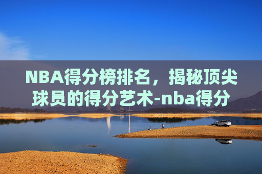 NBA得分榜排名,揭秘顶尖球员的得分艺术-nba得分榜排名实时更新 NBA得分榜排名,揭秘顶尖球员的得分艺术-nba得分榜排名实时更新