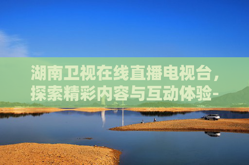湖南卫视在线直播电视台,探索精彩内容与互动体验-湖南卫视在线直播电视台直播 湖南卫视在线直播电视台,探索精彩内容与互动体验-湖南卫视在线直播电视台直播
