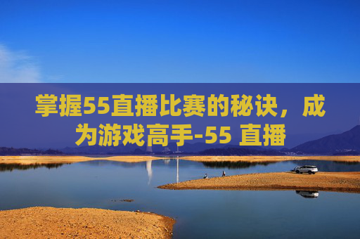 掌握55直播比赛的秘诀,成为游戏高手-55 直播 掌握55直播比赛的秘诀,成为游戏高手-55 直播