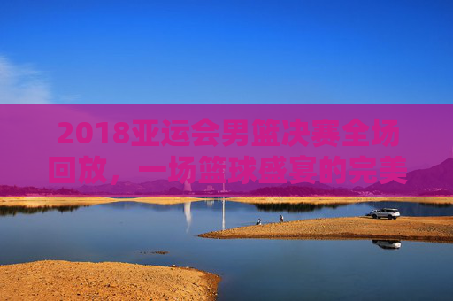 2018亚运会男篮决赛全场回放,一场篮球盛宴的完美呈现-2018年亚洲运会男子篮球决赛央视回放 2018亚运会男篮决赛全场回放,一场篮球盛宴的完美呈现-2018年亚洲运会男子篮球决赛央视回放