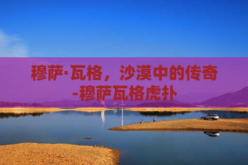 穆萨·瓦格,沙漠中的传奇-穆萨瓦格虎扑 穆萨·瓦格,沙漠中的传奇-穆萨瓦格虎扑