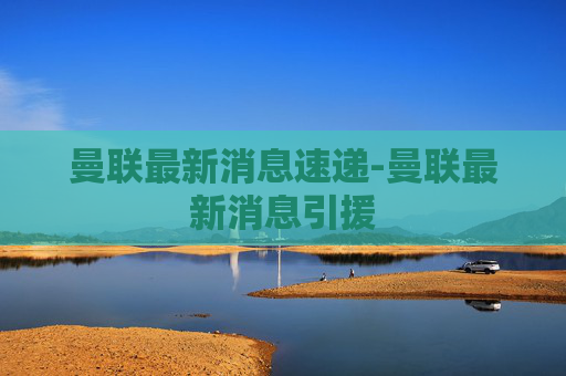 曼联最新消息速递-曼联最新消息引援 曼联最新消息速递-曼联最新消息引援