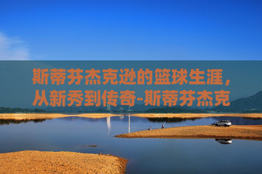 斯蒂芬杰克逊的篮球生涯,从新秀到传奇-斯蒂芬杰克逊奥本山宫 斯蒂芬杰克逊的篮球生涯,从新秀到传奇-斯蒂芬杰克逊奥本山宫