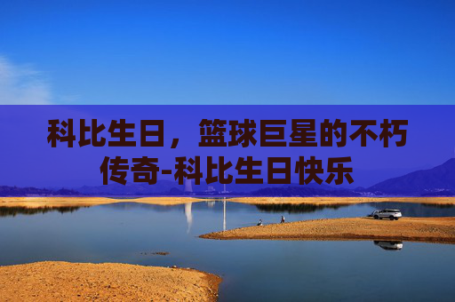 科比生日,篮球巨星的不朽传奇-科比生日快乐 科比生日,篮球巨星的不朽传奇-科比生日快乐
