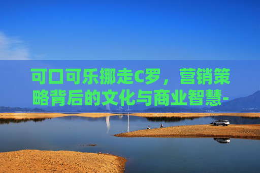 可口可乐挪走C罗,营销策略背后的文化与商业智慧-可口可乐挪走c罗了吗 可口可乐挪走C罗,营销策略背后的文化与商业智慧-可口可乐挪走c罗了吗