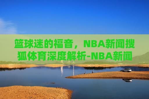 篮球迷的福音,NBA新闻搜狐体育深度解析-NBA新闻搜狐 篮球迷的福音,NBA新闻搜狐体育深度解析-NBA新闻搜狐