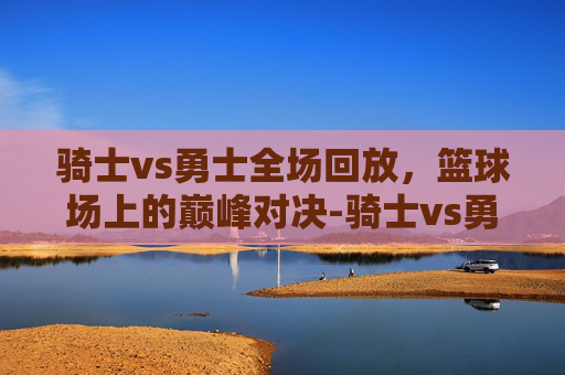 骑士vs勇士全场回放,篮球场上的巅峰对决-骑士vs勇士全场回放杜兰特比赛 骑士vs勇士全场回放,篮球场上的巅峰对决-骑士vs勇士全场回放杜兰特比赛