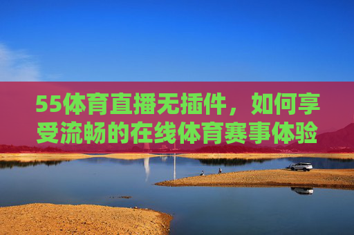 55体育直播无插件,如何享受流畅的在线体育赛事体验-55体育直播无插件在线观看 55体育直播无插件,如何享受流畅的在线体育赛事体验-55体育直播无插件在线观看