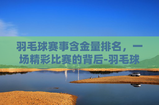 羽毛球赛事含金量排名,一场精彩比赛的背后-羽毛球赛事含金量排名前十 羽毛球赛事含金量排名,一场精彩比赛的背后-羽毛球赛事含金量排名前十