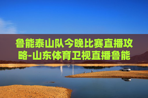 鲁能泰山队今晚比赛直播攻略-山东体育卫视直播鲁能 鲁能泰山队今晚比赛直播攻略-山东体育卫视直播鲁能