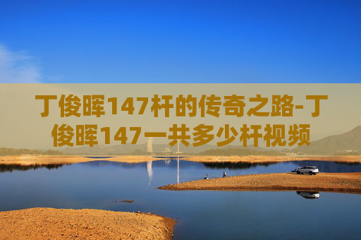 丁俊晖147杆的传奇之路-丁俊晖147一共多少杆视频 丁俊晖147杆的传奇之路-丁俊晖147一共多少杆视频