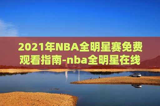 2021年NBA全明星赛免费观看指南-nba全明星在线播放 2021年NBA全明星赛免费观看指南-nba全明星在线播放