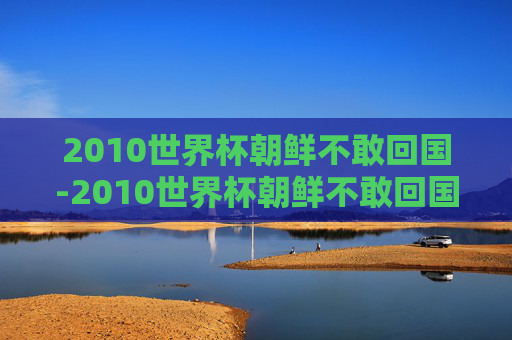 2010世界杯朝鲜不敢回国-2010世界杯朝鲜不敢回国了吗 2010世界杯朝鲜不敢回国-2010世界杯朝鲜不敢回国了吗