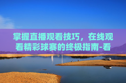 掌握直播观看技巧,在线观看精彩球赛的终极指南-看个球直播在线观看网站 掌握直播观看技巧,在线观看精彩球赛的终极指南-看个球直播在线观看网站