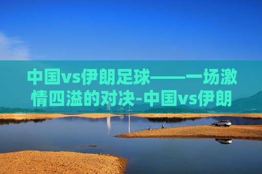 中国vs伊朗足球——一场激情四溢的对决-中国vs伊朗足球战绩 中国vs伊朗足球——一场激情四溢的对决-中国vs伊朗足球战绩