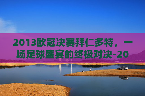 2013欧冠决赛拜仁多特,一场足球盛宴的终极对决-2013年欧冠决赛拜仁多特蒙德 2013欧冠决赛拜仁多特,一场足球盛宴的终极对决-2013年欧冠决赛拜仁多特蒙德