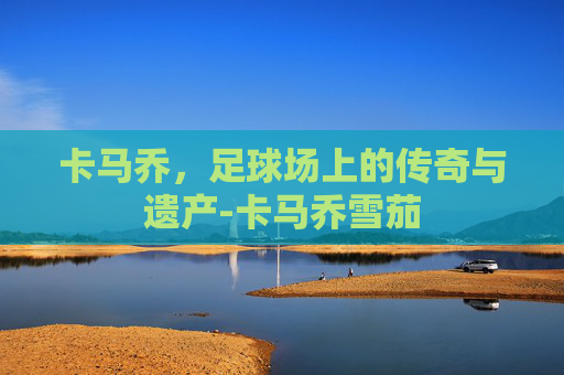 卡马乔,足球场上的传奇与遗产-卡马乔雪茄 卡马乔,足球场上的传奇与遗产-卡马乔雪茄
