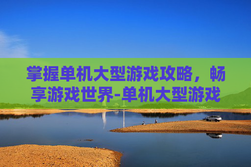 掌握单机大型游戏攻略，畅享游戏世界-单机大型游戏推荐
