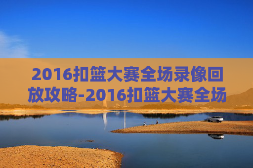 2016扣篮大赛全场录像回放攻略-2016扣篮大赛全场录像回放视频 2016扣篮大赛全场录像回放攻略-2016扣篮大赛全场录像回放视频