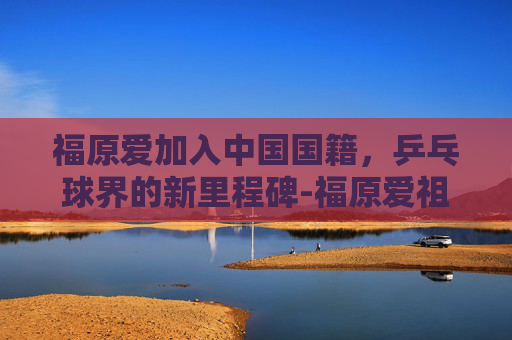 福原爱加入中国国籍,乒乓球界的新里程碑-福原爱祖籍是中国吗 福原爱加入中国国籍,乒乓球界的新里程碑-福原爱祖籍是中国吗