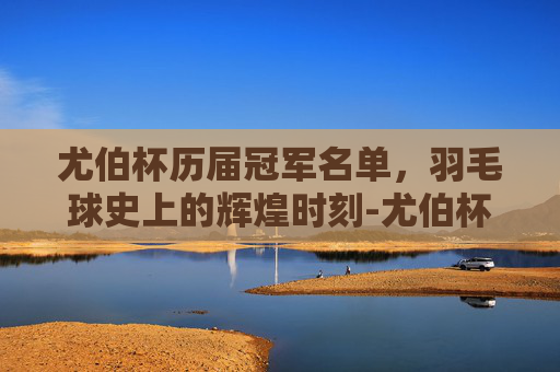 尤伯杯历届冠军名单,羽毛球史上的辉煌时刻-尤伯杯历届冠军名单表 尤伯杯历届冠军名单,羽毛球史上的辉煌时刻-尤伯杯历届冠军名单表