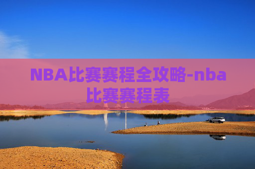 NBA比赛赛程全攻略-nba比赛赛程表 NBA比赛赛程全攻略-nba比赛赛程表
