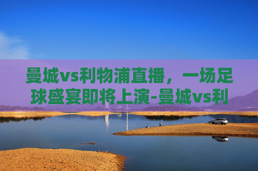 曼城vs利物浦直播,一场足球盛宴即将上演-曼城vs利物浦直播免费观看 曼城vs利物浦直播,一场足球盛宴即将上演-曼城vs利物浦直播免费观看