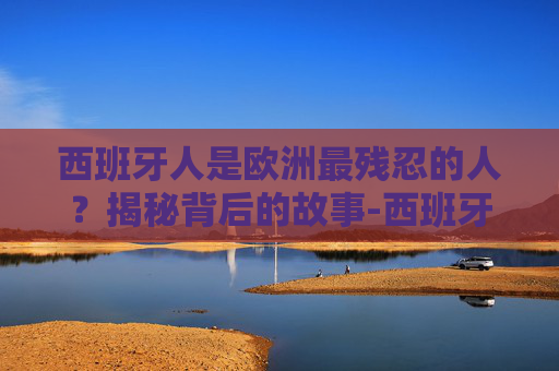 西班牙人是欧洲最残忍的人?揭秘背后的故事-西班牙人是欧洲最残忍的人吗 西班牙人是欧洲最残忍的人?揭秘背后的故事-西班牙人是欧洲最残忍的人吗