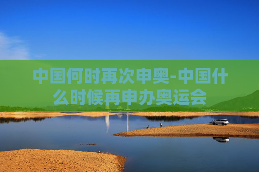 中国何时再次申奥-中国什么时候再申办奥运会 中国何时再次申奥-中国什么时候再申办奥运会