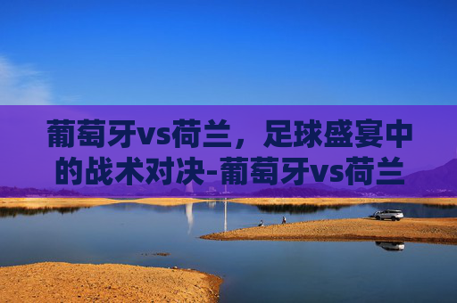 葡萄牙vs荷兰,足球盛宴中的战术对决-葡萄牙vs荷兰冲突事件 葡萄牙vs荷兰,足球盛宴中的战术对决-葡萄牙vs荷兰冲突事件
