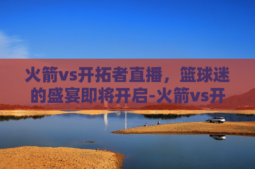火箭vs开拓者直播,篮球迷的盛宴即将开启-火箭vs开拓者直播间 火箭vs开拓者直播,篮球迷的盛宴即将开启-火箭vs开拓者直播间