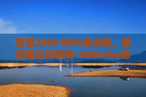 重温2006 NBA总决赛,那些难忘的瞬间-2006nba总决赛录像回放 重温2006 NBA总决赛,那些难忘的瞬间-2006nba总决赛录像回放