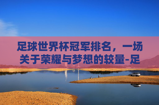 足球世界杯冠军排名,一场关于荣耀与梦想的较量-足球世界杯冠军排名最新 足球世界杯冠军排名,一场关于荣耀与梦想的较量-足球世界杯冠军排名最新