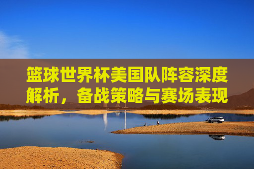 篮球世界杯美国队阵容深度解析,备战策略与赛场表现-篮球世界杯美国队阵容介绍 篮球世界杯美国队阵容深度解析,备战策略与赛场表现-篮球世界杯美国队阵容介绍