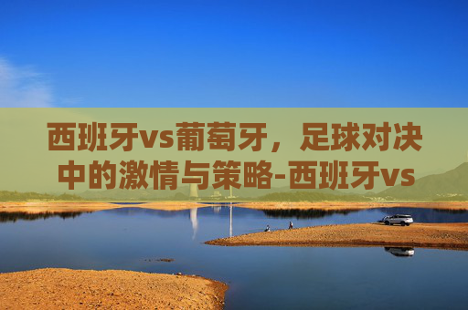 西班牙vs葡萄牙,足球对决中的激情与策略-西班牙vs葡萄牙比赛结果 西班牙vs葡萄牙,足球对决中的激情与策略-西班牙vs葡萄牙比赛结果