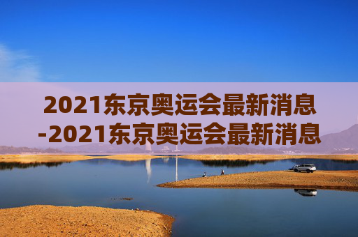 2021东京奥运会最新消息-2021东京奥运会最新消息直播 2021东京奥运会最新消息-2021东京奥运会最新消息直播